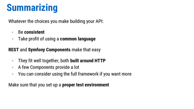 Summarizing
Whatever the choices you make building your API:
- Be consistent
- Take profit of using a common language
REST and Symfony Components make that easy
- They fit well together, both built around HTTP
- A few Components provide a lot
- You can consider using the full framework if you want more
Make sure that you set up a proper test environment
