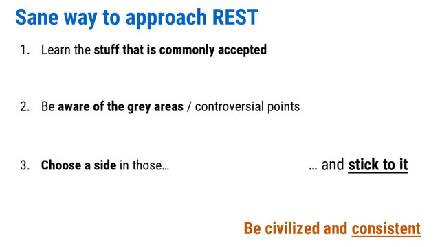 Sane way to approach REST
1. Learn the stuff that is commonly accepted
2. Be aware of the grey areas / controversial points
3. Choose a side in those… … and stick to it
Be civilized and consistent
