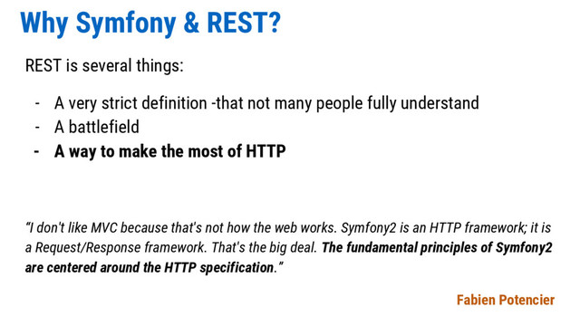 Why Symfony & REST?
REST is several things:
- A very strict definition -that not many people fully understand
- A battlefield
- A way to make the most of HTTP
“I don't like MVC because that's not how the web works. Symfony2 is an HTTP framework; it is
a Request/Response framework. That's the big deal. The fundamental principles of Symfony2
are centered around the HTTP specification.”
Fabien Potencier
