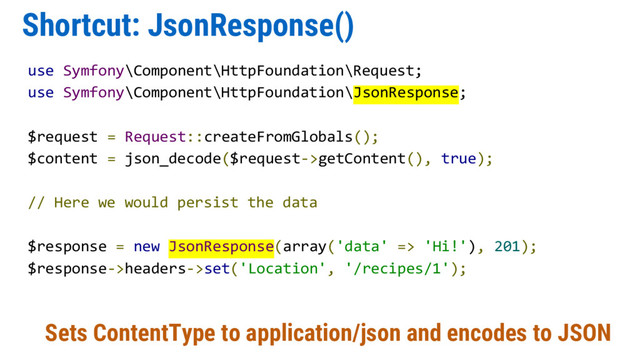Shortcut: JsonResponse()
use Symfony\Component\HttpFoundation\Request;
use Symfony\Component\HttpFoundation\JsonResponse;
$request = Request::createFromGlobals();
$content = json_decode($request->getContent(), true);
// Here we would persist the data
$response = new JsonResponse(array('data' => 'Hi!'), 201);
$response->headers->set('Location', '/recipes/1');
Sets ContentType to application/json and encodes to JSON
