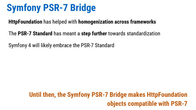 Symfony PSR-7 Bridge
HttpFoundation has helped with homogenization across frameworks
The PSR-7 Standard has meant a step further towards standardization
Symfony 4 will likely embrace the PSR-7 Standard
Until then, the Symfony PSR-7 Bridge makes HttpFoundation
objects compatible with PSR-7
