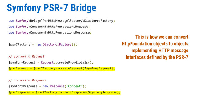 Symfony PSR-7 Bridge
use Symfony\Bridge\PsrHttpMessage\Factory\DiactorosFactory;
use Symfony\Component\HttpFoundation\Request;
use Symfony\Component\HttpFoundation\Response;
$psr7Factory = new DiactorosFactory();
// convert a Request
$symfonyRequest = Request::createFromGlobals();
$psrRequest = $psr7Factory->createRequest($symfonyRequest);
// convert a Response
$symfonyResponse = new Response('Content');
$psrResponse = $psr7Factory->createResponse($symfonyResponse);
This is how we can convert
HttpFoundation objects to objects
implementing HTTP message
interfaces defined by the PSR-7
