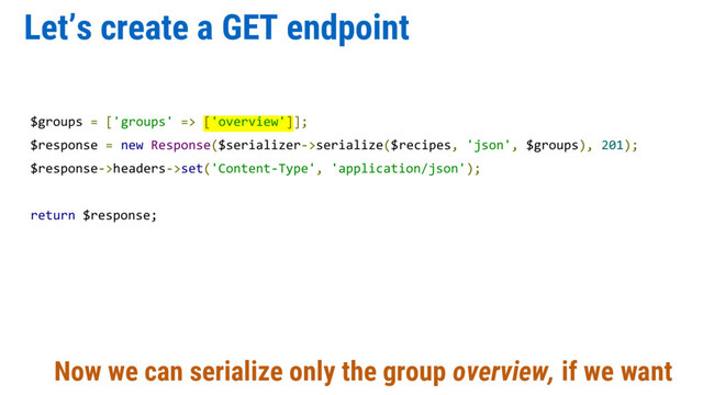 Let’s create a GET endpoint
$groups = ['groups' => ['overview']];
$response = new Response($serializer->serialize($recipes, 'json', $groups), 201);
$response->headers->set('Content-Type', 'application/json');
return $response;
Now we can serialize only the group overview, if we want
