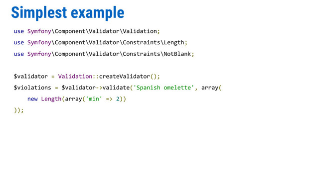 Simplest example
use Symfony\Component\Validator\Validation;
use Symfony\Component\Validator\Constraints\Length;
use Symfony\Component\Validator\Constraints\NotBlank;
$validator = Validation::createValidator();
$violations = $validator->validate('Spanish omelette', array(
new Length(array('min' => 2))
));
