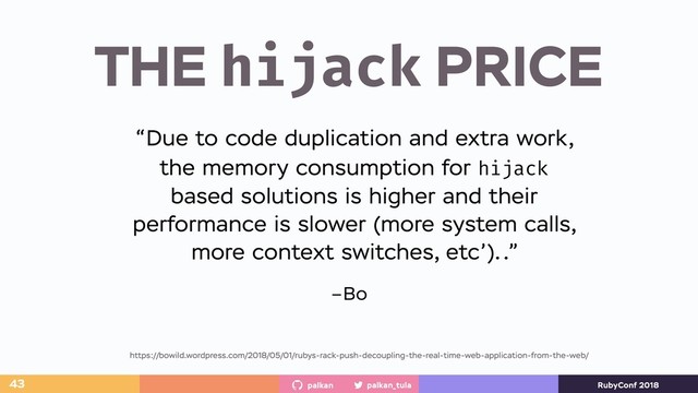 palkan_tula
palkan RubyConf 2018
THE hijack PRICE
43
https://bowild.wordpress.com/2018/05/01/rubys-rack-push-decoupling-the-real-time-web-application-from-the-web/
–Bo
“Due to code duplication and extra work,
the memory consumption for hijack
based solutions is higher and their
performance is slower (more system calls,
more context switches, etc’)..”
https://bowild.wordpress.com/2018/05/01/rubys-rack-push-decoupling-the-real-time-web-application-from-the-web/
