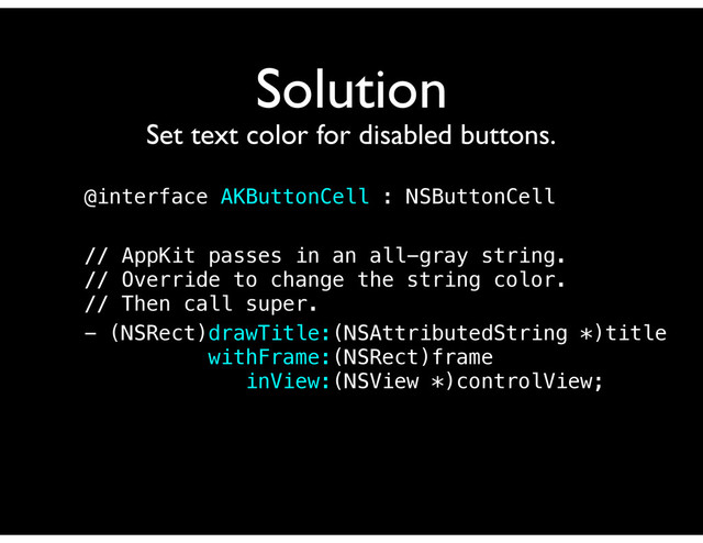 Solution
Set text color for disabled buttons.
@interface AKButtonCell : NSButtonCell
// AppKit passes in an all-gray string.
// Override to change the string color.
// Then call super.
- (NSRect)drawTitle:(NSAttributedString *)title
withFrame:(NSRect)frame
inView:(NSView *)controlView;
