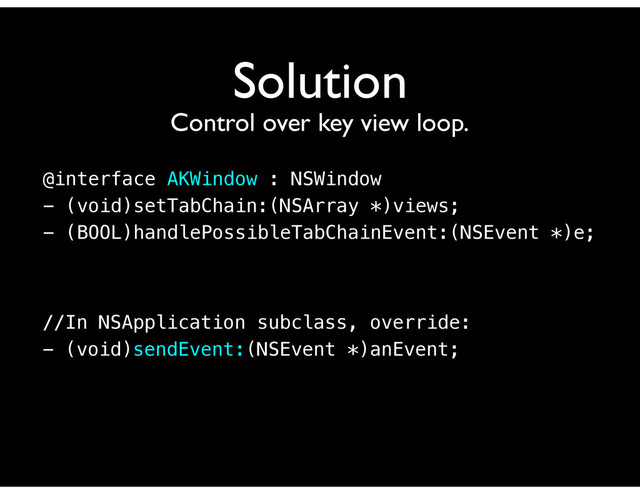 Solution
Control over key view loop.
@interface AKWindow : NSWindow
- (void)setTabChain:(NSArray *)views;
- (BOOL)handlePossibleTabChainEvent:(NSEvent *)e;
//In NSApplication subclass, override:
- (void)sendEvent:(NSEvent *)anEvent;

