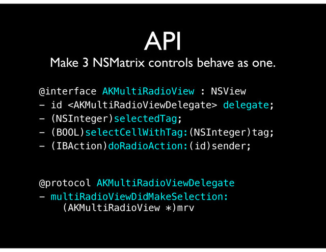API
Make 3 NSMatrix controls behave as one.
@interface AKMultiRadioView : NSView
- id  delegate;
- (NSInteger)selectedTag;
- (BOOL)selectCellWithTag:(NSInteger)tag;
- (IBAction)doRadioAction:(id)sender;
@protocol AKMultiRadioViewDelegate
- multiRadioViewDidMakeSelection:
(AKMultiRadioView *)mrv
