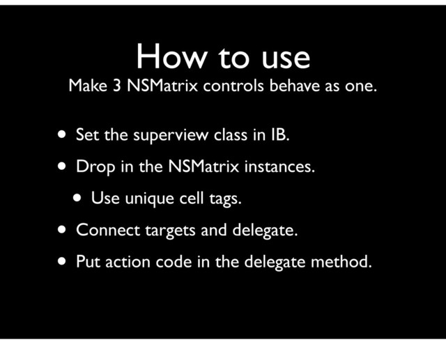 How to use
Make 3 NSMatrix controls behave as one.
• Set the superview class in IB.
• Drop in the NSMatrix instances.
• Use unique cell tags.
• Connect targets and delegate.
• Put action code in the delegate method.
