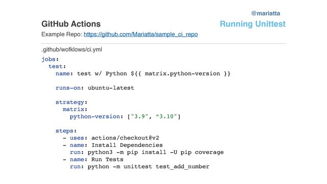GitHub Actions
Example Repo: https://github.com/Mariatta/sample_ci_repo
jobs:
test:
name: test w/ Python ${{ matrix.python-version }}
runs-on: ubuntu-latest
strategy:
matrix:
python-version: ["3.9", “3.10"]
steps:
- uses: actions/checkout@v2
- name: Install Dependencies
run: python3 -m pip install -U pip coverage
- name: Run Tests
run: python -m unittest test_add_number
.github/wofklows/ci.yml
Running Unittest
@mariatta
