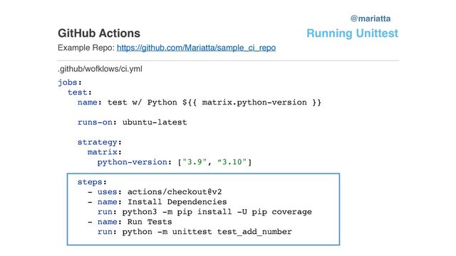 GitHub Actions
Example Repo: https://github.com/Mariatta/sample_ci_repo
jobs:
test:
name: test w/ Python ${{ matrix.python-version }}
runs-on: ubuntu-latest
strategy:
matrix:
python-version: ["3.9", “3.10"]
steps:
- uses: actions/checkout@v2
- name: Install Dependencies
run: python3 -m pip install -U pip coverage
- name: Run Tests
run: python -m unittest test_add_number
.github/wofklows/ci.yml
Running Unittest
@mariatta
