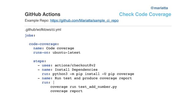 GitHub Actions
Example Repo: https://github.com/Mariatta/sample_ci_repo
jobs:
code-coverage:
name: Code coverage
runs-on: ubuntu-latest
steps:
- uses: actions/checkout@v2
- name: Install Dependencies
run: python3 -m pip install -U pip coverage
- name: Run test and produce coverage report
run: |
coverage run test_add_number.py
coverage report
.github/wofklows/ci.yml
Check Code Coverage
@mariatta
