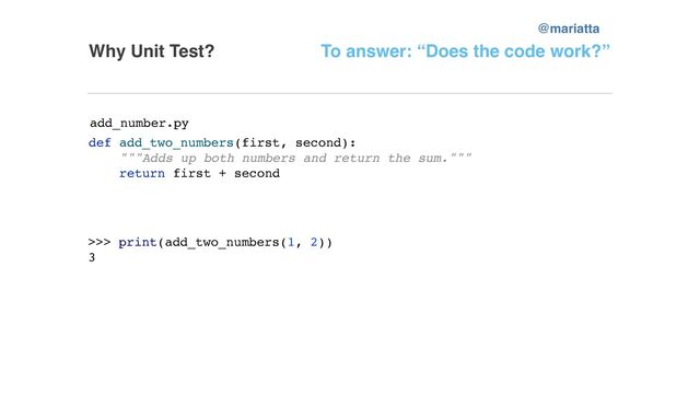 Why Unit Test?
def add_two_numbers(first, second):
"""Adds up both numbers and return the sum."""
return first + second
To answer: “Does the code work?”
>>> print(add_two_numbers(1, 2))
3
add_number.py
@mariatta
