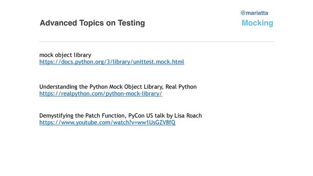 Advanced Topics on Testing
mock object library


https://docs.python.org/3/library/unittest.mock.html


@mariatta
Mocking
Understanding the Python Mock Object Library, Real Python


https://realpython.com/python-mock-library/


Demystifying the Patch Function, PyCon US talk by Lisa Roach


https://www.youtube.com/watch?v=ww1UsGZV8fQ


