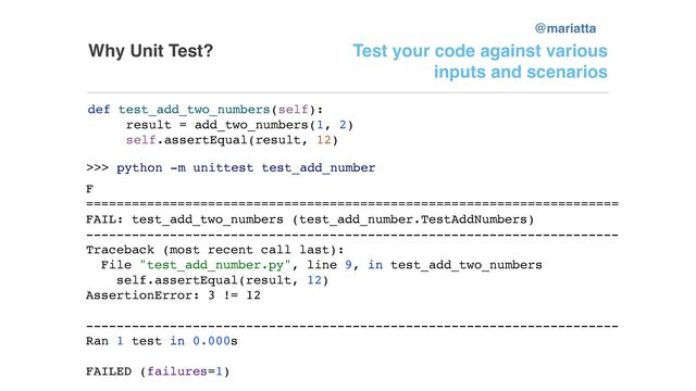 Why Unit Test? Test your code against various
inputs and scenarios
def test_add_two_numbers(self):
result = add_two_numbers(1, 2)
self.assertEqual(result, 12)
>>> python -m unittest test_add_number
F
======================================================================
FAIL: test_add_two_numbers (test_add_number.TestAddNumbers)
----------------------------------------------------------------------
Traceback (most recent call last):
File "test_add_number.py", line 9, in test_add_two_numbers
self.assertEqual(result, 12)
AssertionError: 3 != 12
----------------------------------------------------------------------
Ran 1 test in 0.000s
FAILED (failures=1)
@mariatta
