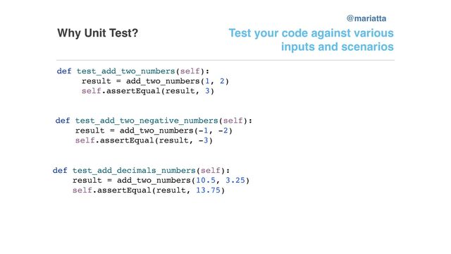 Why Unit Test? Test your code against various
inputs and scenarios
def test_add_two_numbers(self):
result = add_two_numbers(1, 2)
self.assertEqual(result, 3)
def test_add_two_negative_numbers(self):
result = add_two_numbers(-1, -2)
self.assertEqual(result, -3)
def test_add_decimals_numbers(self):
result = add_two_numbers(10.5, 3.25)
self.assertEqual(result, 13.75)
@mariatta
