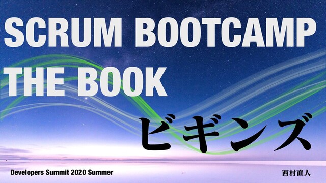 Developers Summit 2020 Summer ⻄村直⼈
ビギンズ
SCRUM BOOTCAMP
THE BOOK
