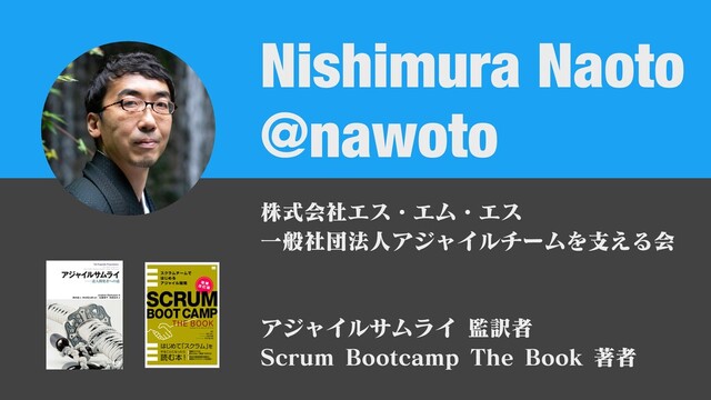 @nawoto
Nishimura Naoto
株式会社エス・エム・エス
⼀般社団法⼈アジャイルチームを⽀える会
アジャイルサムライ 監訳者
Scrum Bootcamp The Book 著者
