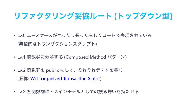 ϦϑΝΫλϦϯάଥڠϧʔτ (τοϓμ΢ϯܕ)
• Lv.0 Ϣʔεέʔε͕΂ͬͨΓ௕ͬͨΒ͘͠ίʔυͰදݱ͞Ε͍ͯΔ 
(యܕతͳτϥϯβΫγϣϯεΫϦϓτ)
• Lv.1 ؔ਺܈ʹ෼ղ͢Δ (Composed Method ύλʔϯ)
• Lv.2 ؔ਺܈Λ public ʹͯ͠ɺͦΕͧΕςετΛॻ͘ 
(Ծশ: Well-organized Transaction Script)
• Lv.3 ֤ؔ਺܈ʹυϝΠϯϞσϧͱͯ͠ͷৼΔ෣͍Λ࣋ͨͤΔ
