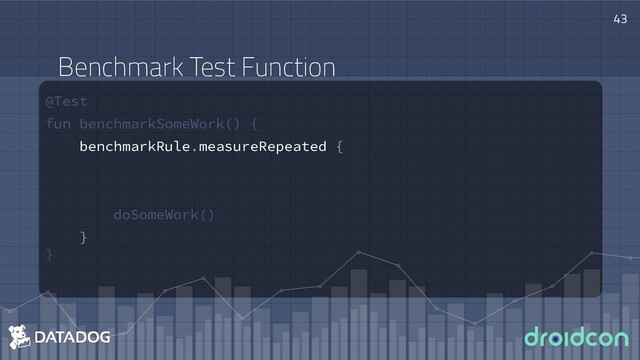 @Test
fun benchmarkSomeWork() {
benchmarkRule.measureRepeated {
doSomeWork()
}
}
43
Benchmark Test Function
