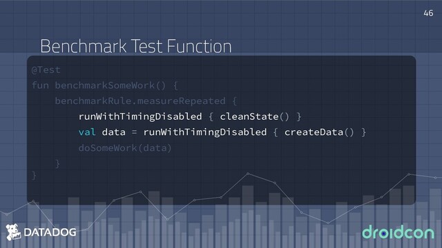 @Test
fun benchmarkSomeWork() {
benchmarkRule.measureRepeated {
runWithTimingDisabled { cleanState() }
val data = runWithTimingDisabled { createData() }
doSomeWork(data)
}
}
46
Benchmark Test Function

