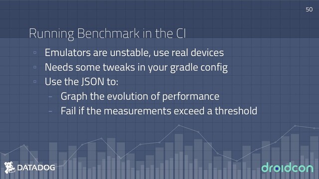 Running Benchmark in the CI
▫ Emulators are unstable, use real devices
▫ Needs some tweaks in your gradle config
▫ Use the JSON to:
- Graph the evolution of performance
- Fail if the measurements exceed a threshold
50
