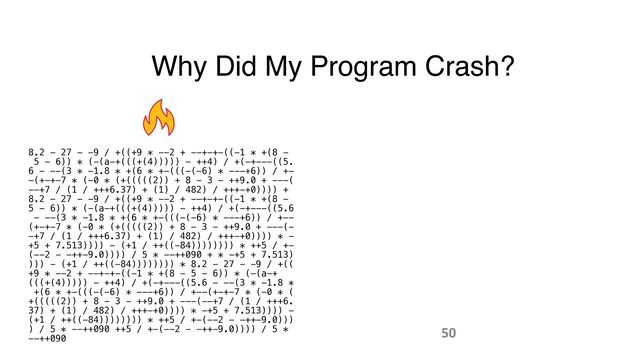 Why Did My Program Crash?
8.2 - 27 - -9 / +((+9 * --2 + --+-+-((-1 * +(8 -
 
5 - 6)) * (-(a-+(((+(4))))) - ++4) / +(-+---((5.
 
6 - --(3 * -1.8 * +(6 * +-(((-(-6) * ---+6)) / +-
 
-(+-+-7 * (-0 * (+(((((2)) + 8 - 3 - ++9.0 + ---(
 
--+7 / (1 / +++6.37) + (1) / 482) / +++-+0)))) +
 
8.2 - 27 - -9 / +((+9 * --2 + --+-+-((-1 * +(8 -
 
5 - 6)) * (-(a-+(((+(4))))) - ++4) / +(-+---((5.6
 
- --(3 * -1.8 * +(6 * +-(((-(-6) * ---+6)) / +--
 
(+-+-7 * (-0 * (+(((((2)) + 8 - 3 - ++9.0 + ---(-
 
-+7 / (1 / +++6.37) + (1) / 482) / +++-+0)))) * -
 
+5 + 7.513)))) - (+1 / ++((-84)))))))) * ++5 / +-
 
(--2 - -++-9.0)))) / 5 * --++090 + * -+5 + 7.513)
 
))) - (+1 / ++((-84)))))))) * 8.2 - 27 - -9 / +((
 
+9 * --2 + --+-+-((-1 * +(8 - 5 - 6)) * (-(a-+
(((+(4))))) - ++4) / +(-+---((5.6 - --(3 * -1.8 *
 
+(6 * +-(((-(-6) * ---+6)) / +--(+-+-7 * (-0 * (
 
+(((((2)) + 8 - 3 - ++9.0 + ---(--+7 / (1 / +++6.
 
37) + (1) / 482) / +++-+0)))) * -+5 + 7.513)))) -
 
(+1 / ++((-84)))))))) * ++5 / +-(--2 - -++-9.0)))
 
) / 5 * --++090 ++5 / +-(--2 - -++-9.0)))) / 5 *
 
--++090
50
