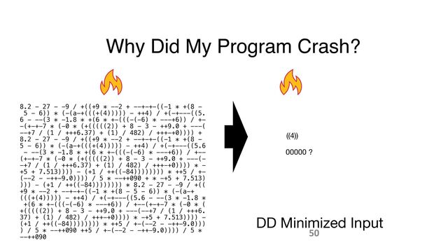 Why Did My Program Crash?
8.2 - 27 - -9 / +((+9 * --2 + --+-+-((-1 * +(8 -
 
5 - 6)) * (-(a-+(((+(4))))) - ++4) / +(-+---((5.
 
6 - --(3 * -1.8 * +(6 * +-(((-(-6) * ---+6)) / +-
 
-(+-+-7 * (-0 * (+(((((2)) + 8 - 3 - ++9.0 + ---(
 
--+7 / (1 / +++6.37) + (1) / 482) / +++-+0)))) +
 
8.2 - 27 - -9 / +((+9 * --2 + --+-+-((-1 * +(8 -
 
5 - 6)) * (-(a-+(((+(4))))) - ++4) / +(-+---((5.6
 
- --(3 * -1.8 * +(6 * +-(((-(-6) * ---+6)) / +--
 
(+-+-7 * (-0 * (+(((((2)) + 8 - 3 - ++9.0 + ---(-
 
-+7 / (1 / +++6.37) + (1) / 482) / +++-+0)))) * -
 
+5 + 7.513)))) - (+1 / ++((-84)))))))) * ++5 / +-
 
(--2 - -++-9.0)))) / 5 * --++090 + * -+5 + 7.513)
 
))) - (+1 / ++((-84)))))))) * 8.2 - 27 - -9 / +((
 
+9 * --2 + --+-+-((-1 * +(8 - 5 - 6)) * (-(a-+
(((+(4))))) - ++4) / +(-+---((5.6 - --(3 * -1.8 *
 
+(6 * +-(((-(-6) * ---+6)) / +--(+-+-7 * (-0 * (
 
+(((((2)) + 8 - 3 - ++9.0 + ---(--+7 / (1 / +++6.
 
37) + (1) / 482) / +++-+0)))) * -+5 + 7.513)))) -
 
(+1 / ++((-84)))))))) * ++5 / +-(--2 - -++-9.0)))
 
) / 5 * --++090 ++5 / +-(--2 - -++-9.0)))) / 5 *
 
--++090
DD Minimized Input
((4))
00000 ?
50
