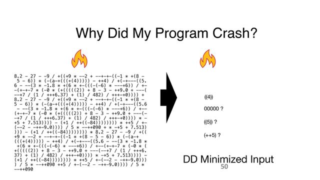 Why Did My Program Crash?
8.2 - 27 - -9 / +((+9 * --2 + --+-+-((-1 * +(8 -
 
5 - 6)) * (-(a-+(((+(4))))) - ++4) / +(-+---((5.
 
6 - --(3 * -1.8 * +(6 * +-(((-(-6) * ---+6)) / +-
 
-(+-+-7 * (-0 * (+(((((2)) + 8 - 3 - ++9.0 + ---(
 
--+7 / (1 / +++6.37) + (1) / 482) / +++-+0)))) +
 
8.2 - 27 - -9 / +((+9 * --2 + --+-+-((-1 * +(8 -
 
5 - 6)) * (-(a-+(((+(4))))) - ++4) / +(-+---((5.6
 
- --(3 * -1.8 * +(6 * +-(((-(-6) * ---+6)) / +--
 
(+-+-7 * (-0 * (+(((((2)) + 8 - 3 - ++9.0 + ---(-
 
-+7 / (1 / +++6.37) + (1) / 482) / +++-+0)))) * -
 
+5 + 7.513)))) - (+1 / ++((-84)))))))) * ++5 / +-
 
(--2 - -++-9.0)))) / 5 * --++090 + * -+5 + 7.513)
 
))) - (+1 / ++((-84)))))))) * 8.2 - 27 - -9 / +((
 
+9 * --2 + --+-+-((-1 * +(8 - 5 - 6)) * (-(a-+
(((+(4))))) - ++4) / +(-+---((5.6 - --(3 * -1.8 *
 
+(6 * +-(((-(-6) * ---+6)) / +--(+-+-7 * (-0 * (
 
+(((((2)) + 8 - 3 - ++9.0 + ---(--+7 / (1 / +++6.
 
37) + (1) / 482) / +++-+0)))) * -+5 + 7.513)))) -
 
(+1 / ++((-84)))))))) * ++5 / +-(--2 - -++-9.0)))
 
) / 5 * --++090 ++5 / +-(--2 - -++-9.0)))) / 5 *
 
--++090
DD Minimized Input
((4))
00000 ?
((5)) ?
(++5) ?
50
