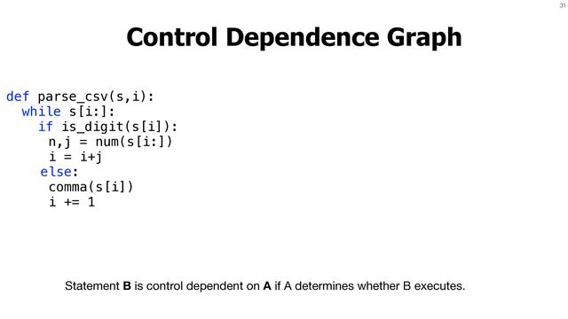 31
Control Dependence Graph
Statement B is control dependent on A if A determines whether B executes.
def parse_csv(s,i):


while s[i:]:


if is_digit(s[i]):


n,j = num(s[i:])


i = i+j


else:


comma(s[i])


i += 1
