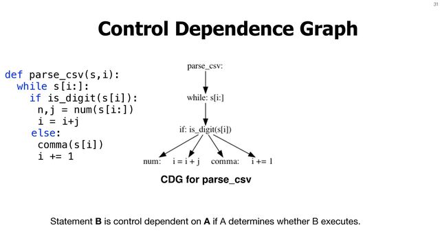 31
Control Dependence Graph
Statement B is control dependent on A if A determines whether B executes.
def parse_csv(s,i):


while s[i:]:


if is_digit(s[i]):


n,j = num(s[i:])


i = i+j


else:


comma(s[i])


i += 1
CDG for parse_csv
