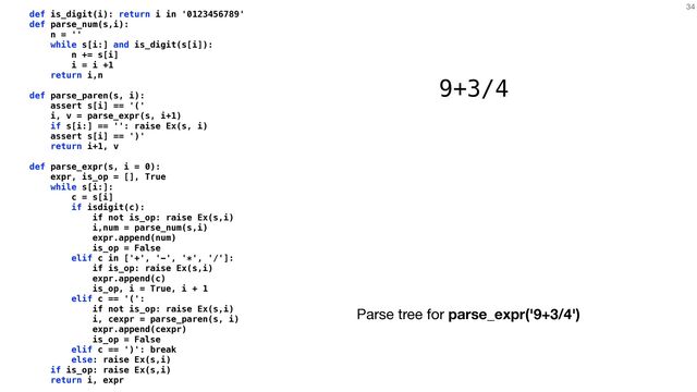 34
def is_digit(i): return i in '0123456789'


def parse_num(s,i):


n = ''


while s[i:] and is_digit(s[i]):


n += s[i]


i = i +1


return i,n


def parse_paren(s, i):


assert s[i] == '('


i, v = parse_expr(s, i+1)


if s[i:] == '': raise Ex(s, i)


assert s[i] == ')'


return i+1, v


def parse_expr(s, i = 0):


expr, is_op = [], True


while s[i:]:


c = s[i]


if isdigit(c):


if not is_op: raise Ex(s,i)


i,num = parse_num(s,i)


expr.append(num)


is_op = False


elif c in ['+', '-', '*', '/']:


if is_op: raise Ex(s,i)


expr.append(c)


is_op, i = True, i + 1


elif c == '(':


if not is_op: raise Ex(s,i)


i, cexpr = parse_paren(s, i)


expr.append(cexpr)


is_op = False


elif c == ')': break


else: raise Ex(s,i)


if is_op: raise Ex(s,i)


return i, expr
9+3/4
Parse tree for parse_expr('9+3/4')
