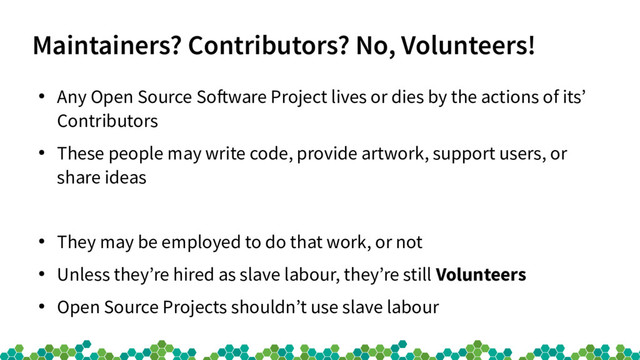 Maintainers? Contributors? No, Volunteers!
●
Any Open Source Sofware Project lives or dies by the actions of its’
Contributors
●
These people may write code, provide artwork, support users, or
share ideas
●
They may be employed to do that work, or not
●
Unless they’re hired as slave labour, they’re still Volunteers
●
Open Source Projects shouldn’t use slave labour

