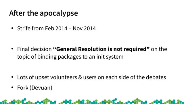 Afer the apocalypse
●
Strife from Feb 2014 – Nov 2014
●
Final decision “General Resolution is not required” on the
topic of binding packages to an init system
●
Lots of upset volunteers & users on each side of the debates
●
Fork (Devuan)
