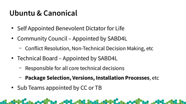 Ubuntu & Canonical
●
Self Appointed Benevolent Dictator for Life
●
Community Council – Appointed by SABD4L
– Conflict Resolution, Non-Technical Decision Making, etc
●
Technical Board – Appointed by SABD4L
– Responsible for all core technical decisions
– Package Selection, Versions, Installation Processes, etc
●
Sub Teams appointed by CC or TB
