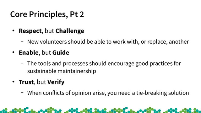 Core Principles, Pt 2
●
Respect, but Challenge
– New volunteers should be able to work with, or replace, another
●
Enable, but Guide
– The tools and processes should encourage good practices for
sustainable maintainership
●
Trust, but Verify
– When conflicts of opinion arise, you need a tie-breaking solution
