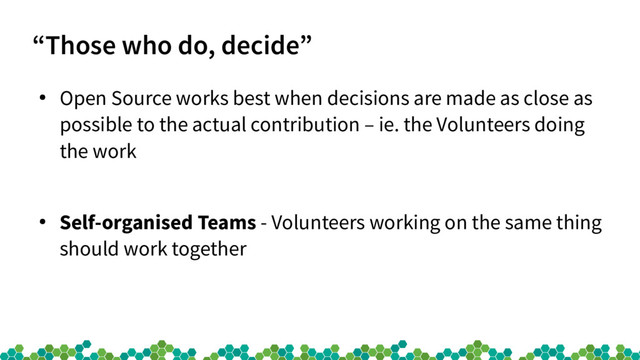 “Those who do, decide”
●
Open Source works best when decisions are made as close as
possible to the actual contribution – ie. the Volunteers doing
the work
●
Self-organised Teams - Volunteers working on the same thing
should work together
