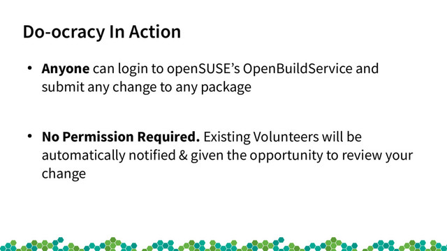Do-ocracy In Action
●
Anyone can login to openSUSE’s OpenBuildService and
submit any change to any package
●
No Permission Required. Existing Volunteers will be
automatically notified & given the opportunity to review your
change
