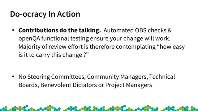 Do-ocracy In Action
●
Contributions do the talking. Automated OBS checks &
openQA functional testing ensure your change will work.
Majority of review efort is therefore contemplating “how easy
is it to carry this change ?”
●
No Steering Committees, Community Managers, Technical
Boards, Benevolent Dictators or Project Managers
