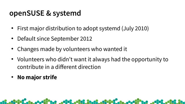 openSUSE & systemd
●
First major distribution to adopt systemd (July 2010)
●
Default since September 2012
●
Changes made by volunteers who wanted it
●
Volunteers who didn’t want it always had the opportunity to
contribute in a diferent direction
●
No major strife
