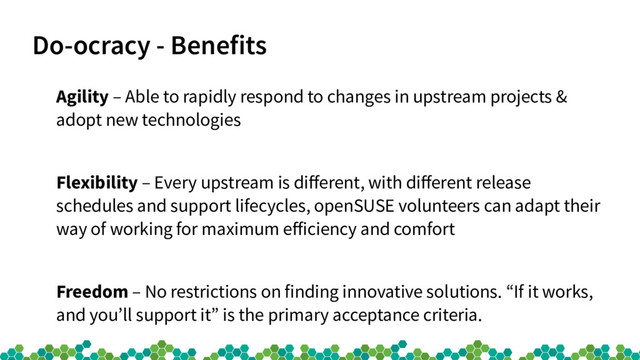 Do-ocracy - Benefits
Agility – Able to rapidly respond to changes in upstream projects &
adopt new technologies
Flexibility – Every upstream is diferent, with diferent release
schedules and support lifecycles, openSUSE volunteers can adapt their
way of working for maximum eficiency and comfort
Freedom – No restrictions on finding innovative solutions. “If it works,
and you’ll support it” is the primary acceptance criteria.
