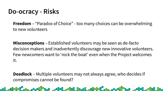 Do-ocracy - Risks
Freedom – “Paradox of Choice” - too many choices can be overwhelming
to new volunteers
Misconceptions – Established volunteers may be seen as de-facto
decision makers and inadvertently discourage new innovative volunteers.
Few newcomers want to ‘rock the boat’ even when the Project welcomes
it.
Deadlock – Multiple volunteers may not always agree, who decides if
compromises cannot be found?
