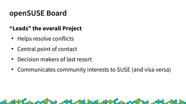 openSUSE Board
“Leads” the overall Project
●
Helps resolve conflicts
●
Central point of contact
●
Decision makers of last resort
●
Communicates community interests to SUSE (and visa versa)
