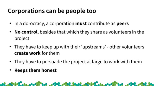 Corporations can be people too
●
In a do-ocracy, a corporation must contribute as peers
●
No control, besides that which they share as volunteers in the
project
●
They have to keep up with their ‘upstreams’ - other volunteers
create work for them
●
They have to persuade the project at large to work with them
●
Keeps them honest
