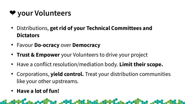 ❤ your Volunteers
●
Distributions, get rid of your Technical Committees and
Dictators
●
Favour Do-ocracy over Democracy
●
Trust & Empower your Volunteers to drive your project
●
Have a conflict resolution/mediation body. Limit their scope.
●
Corporations, yield control. Treat your distribution communities
like your other upstreams.
●
Have a lot of fun!

