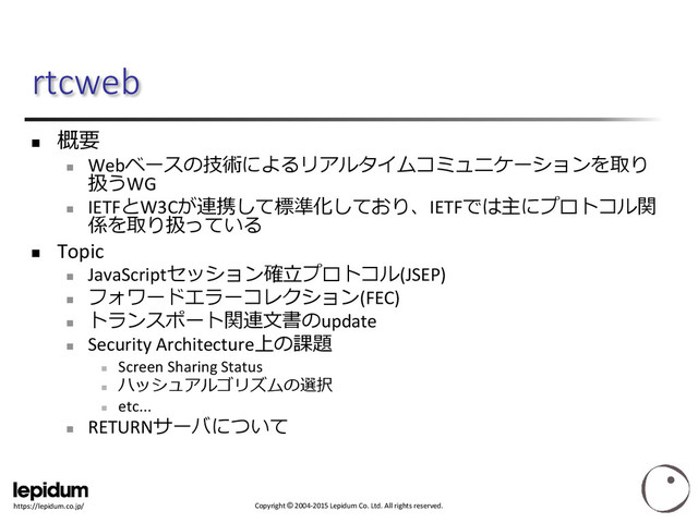 Copyright © 2004-2015 Lepidum Co. Ltd. All rights reserved.
https://lepidum.co.jp/
rtcweb

概要

Webベースの技術によるリアルタイムコミュニケーションを取り
扱うWG

IETFとW3Cが連携して標準化しており、IETFでは主にプロトコル関
係を取り扱っている
 Topic

JavaScriptセッション確立プロトコル(JSEP)

フォワードエラーコレクション(FEC)

トランスポート関連文書のupdate

Security Architecture上の課題

Screen Sharing Status

ハッシュアルゴリズムの選択

etc...

RETURNサーバについて
