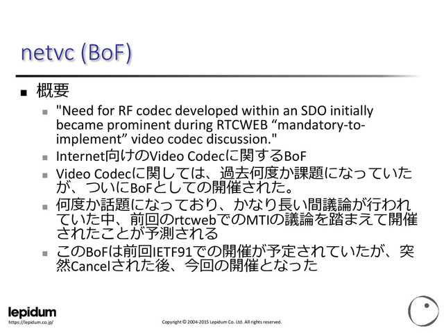 Copyright © 2004-2015 Lepidum Co. Ltd. All rights reserved.
https://lepidum.co.jp/
netvc (BoF)

概要

"Need for RF codec developed within an SDO initially
became prominent during RTCWEB “mandatory-to-
implement” video codec discussion."

Internet向けのVideo Codecに関するBoF

Video Codecに関しては、過去何度か課題になっていた
が、ついにBoFとしての開催された。

何度か話題になっており、かなり長い間議論が行われ
ていた中、前回のrtcwebでのMTIの議論を踏まえて開催
されたことが予測される

このBoFは前回IETF91での開催が予定されていたが、突
然Cancelされた後、今回の開催となった
