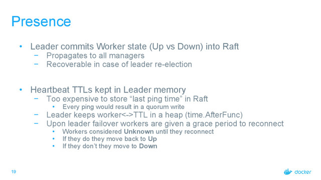 19
Presence
• Leader commits Worker state (Up vs Down) into Raft
− Propagates to all managers
− Recoverable in case of leader re-election
• Heartbeat TTLs kept in Leader memory
− Too expensive to store “last ping time” in Raft
• Every ping would result in a quorum write
− Leader keeps worker<->TTL in a heap (time.AfterFunc)
− Upon leader failover workers are given a grace period to reconnect
• Workers considered Unknown until they reconnect
• If they do they move back to Up
• If they don’t they move to Down
