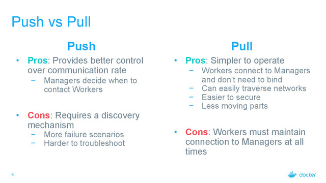 4
Push vs Pull
Push
• Pros: Provides better control
over communication rate
− Managers decide when to
contact Workers
• Cons: Requires a discovery
mechanism
− More failure scenarios
− Harder to troubleshoot
Pull
• Pros: Simpler to operate
− Workers connect to Managers
and don’t need to bind
− Can easily traverse networks
− Easier to secure
− Less moving parts
• Cons: Workers must maintain
connection to Managers at all
times

