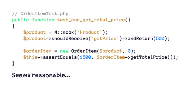 // OrderItemTest.php
public function test_can_get_total_price()
{
$product = M::mock('Product');
$product->shouldReceive('getPrice')->andReturn(500);
$orderItem = new OrderItem($product, 3);
$this->assertEquals(1500, $orderItem->getTotalPrice());
}
Seems reasonable...
